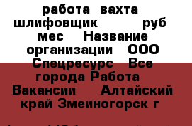 работа. вахта. шлифовщик. 50 000 руб./мес. › Название организации ­ ООО Спецресурс - Все города Работа » Вакансии   . Алтайский край,Змеиногорск г.